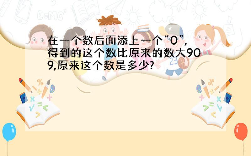 在一个数后面添上一个“0”,得到的这个数比原来的数大909,原来这个数是多少?