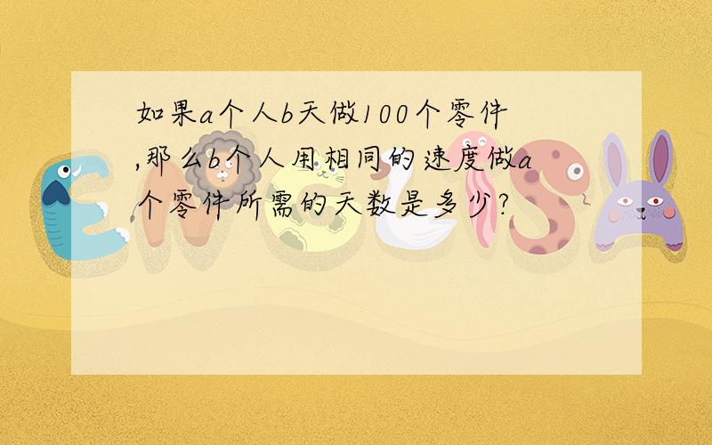 如果a个人b天做100个零件,那么b个人用相同的速度做a个零件所需的天数是多少?