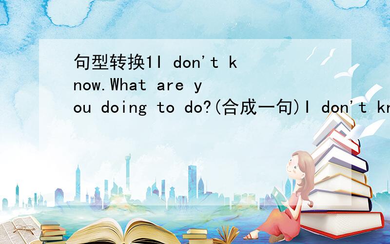 句型转换1I don't know.What are you doing to do?(合成一句)I don't kno