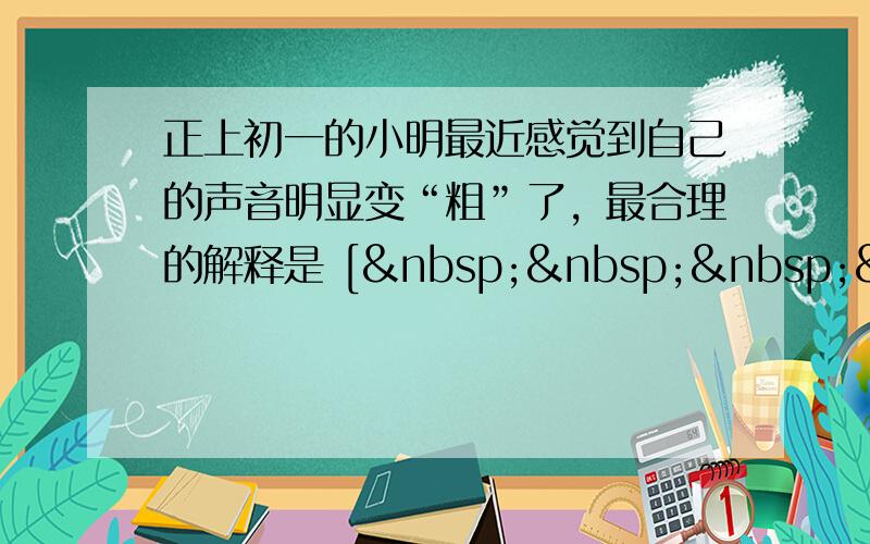 正上初一的小明最近感觉到自己的声音明显变“粗”了，最合理的解释是 [     ]