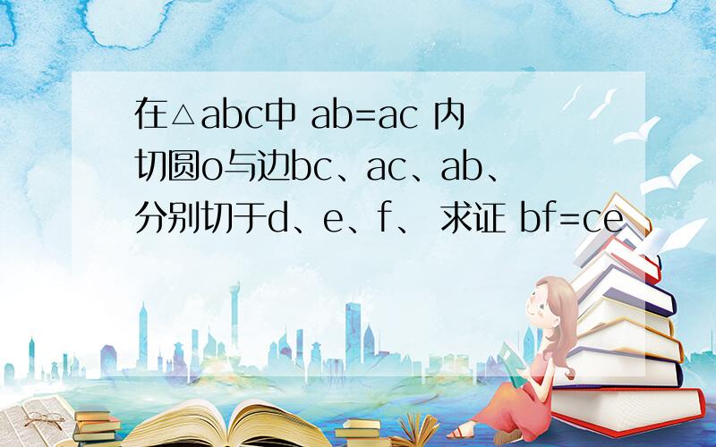 在△abc中 ab=ac 内切圆o与边bc、ac、ab、分别切于d、e、f、 求证 bf=ce