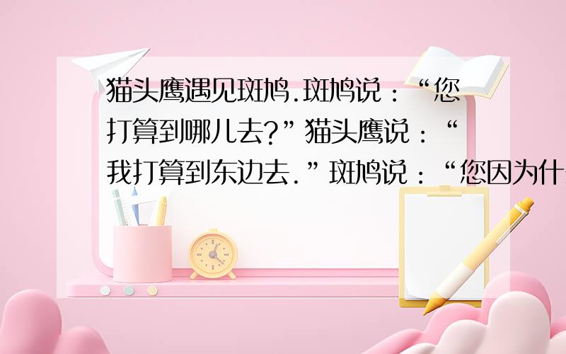 猫头鹰遇见斑鸠.斑鸠说：“您打算到哪儿去?”猫头鹰说：“我打算到东边去.”斑鸠说：“您因为什么缘故向东边搬呢?”猫头鹰说