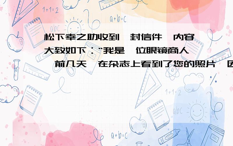 松下幸之助收到一封信件,内容大致如下：“我是一位眼镜商人,前几天,在杂志上看到了您的照片,因为您所配戴的眼镜不大适合脸型