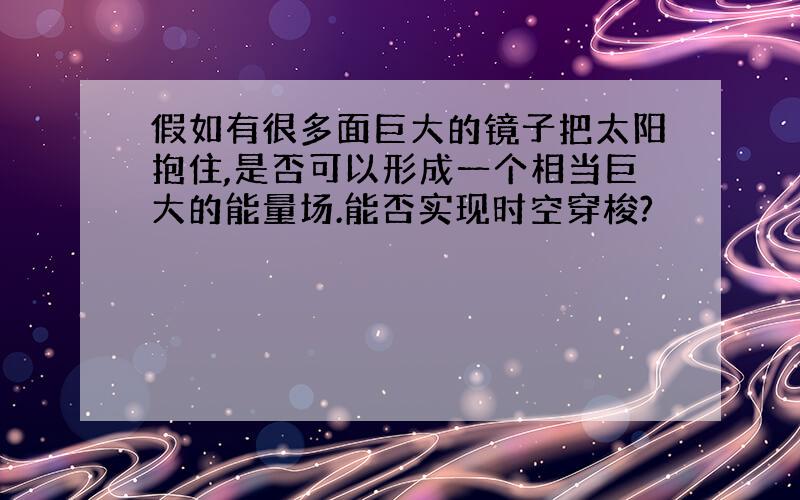 假如有很多面巨大的镜子把太阳抱住,是否可以形成一个相当巨大的能量场.能否实现时空穿梭?