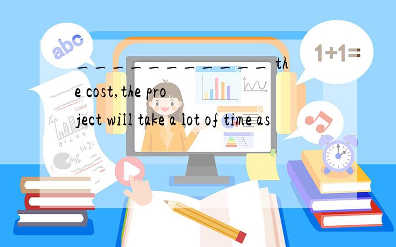 ___________ the cost,the project will take a lot of time as