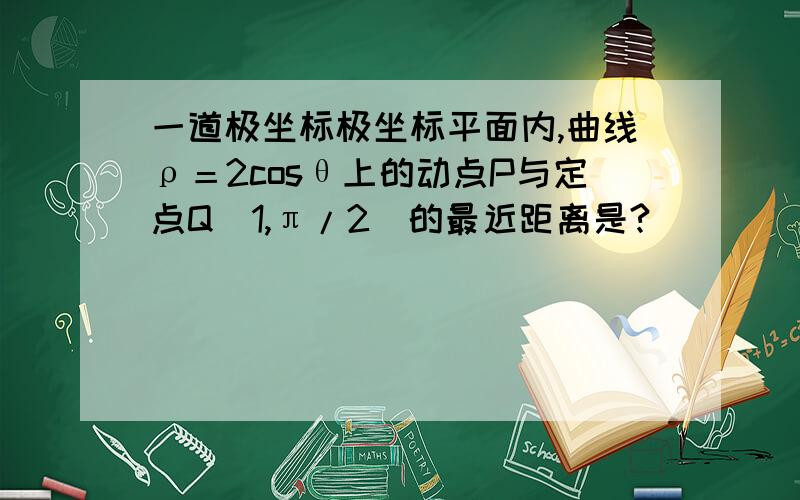 一道极坐标极坐标平面内,曲线ρ＝2cosθ上的动点P与定点Q(1,π/2)的最近距离是?