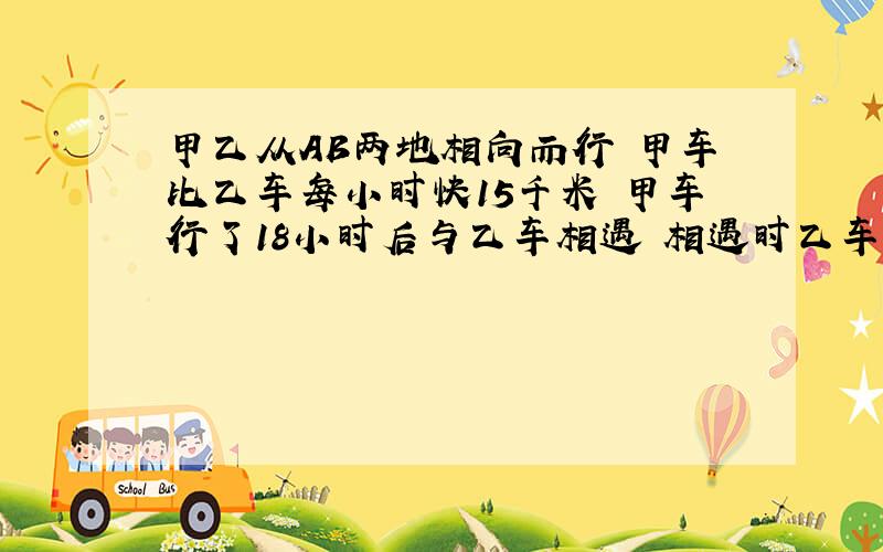 甲乙从AB两地相向而行 甲车比乙车每小时快15千米 甲车行了18小时后与乙车相遇 相遇时乙车只行了12小时