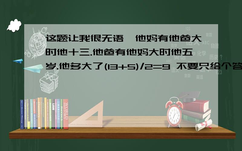 这题让我很无语,他妈有他爸大时他十三.他爸有他妈大时他五岁.他多大了(13+5)/2=9 不要只给个答案