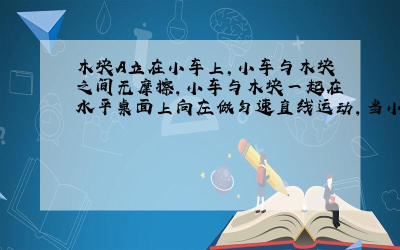 木块A立在小车上,小车与木块之间无摩擦,小车与木块一起在水平桌面上向左做匀速直线运动,当小车遇到障碍