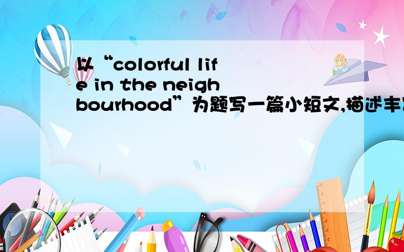 以“colorful life in the neighbourhood”为题写一篇小短文,描述丰富多彩的社区生活!