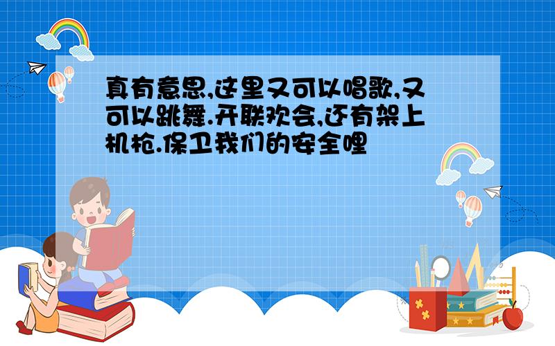 真有意思,这里又可以唱歌,又可以跳舞.开联欢会,还有架上机枪.保卫我们的安全哩