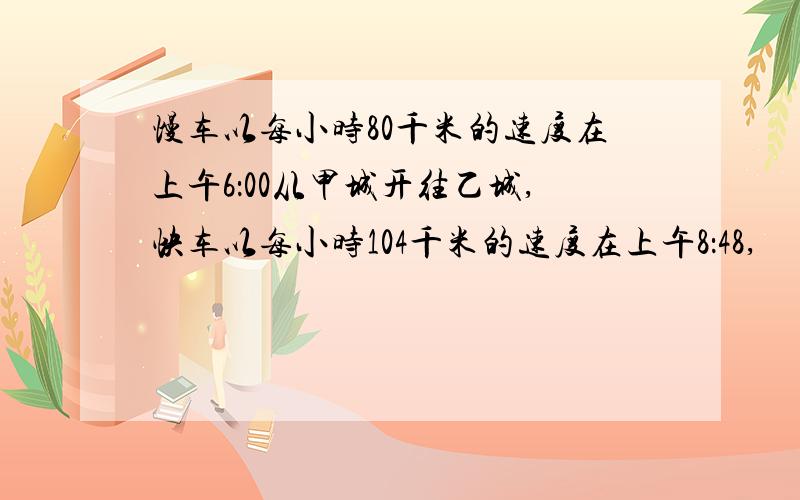 慢车以每小时80千米的速度在上午6：00从甲城开往乙城,快车以每小时104千米的速度在上午8：48,