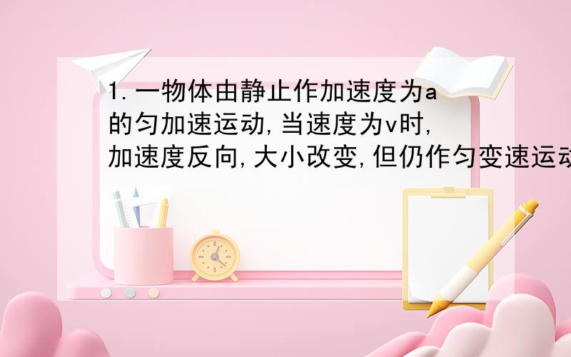 1.一物体由静止作加速度为a的匀加速运动,当速度为v时,加速度反向,大小改变,但仍作匀变速运动,为使这物体在相同的时间内