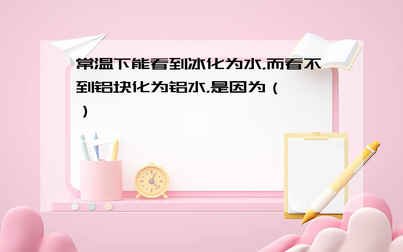 常温下能看到冰化为水，而看不到铝块化为铝水，是因为（　　）