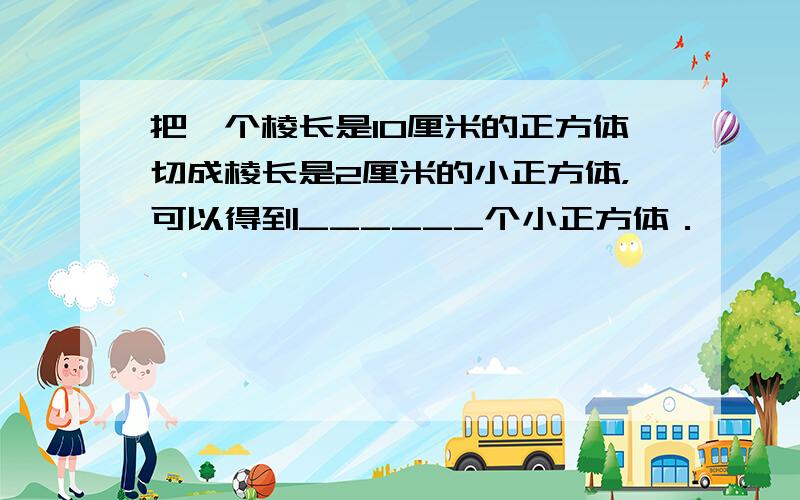 把一个棱长是10厘米的正方体切成棱长是2厘米的小正方体，可以得到______个小正方体．