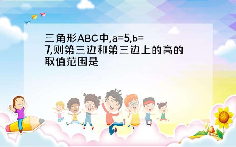 三角形ABC中,a=5,b=7,则第三边和第三边上的高的取值范围是