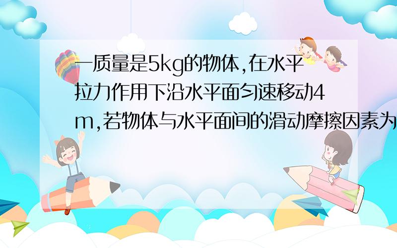 一质量是5kg的物体,在水平拉力作用下沿水平面匀速移动4m,若物体与水平面间的滑动摩擦因素为0.2,求(1)水平拉力做的