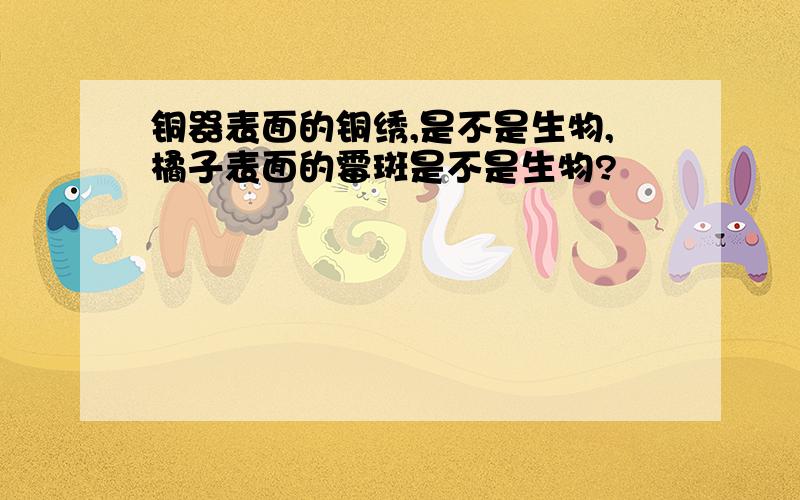 铜器表面的铜绣,是不是生物,橘子表面的霉斑是不是生物?