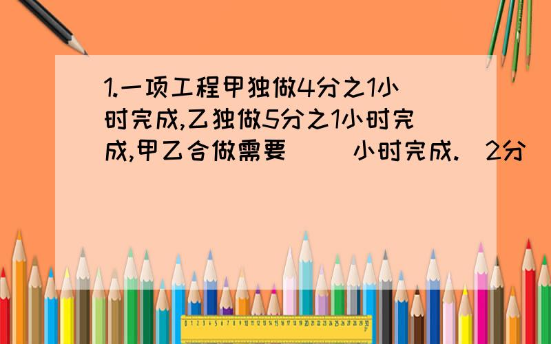 1.一项工程甲独做4分之1小时完成,乙独做5分之1小时完成,甲乙合做需要( )小时完成.（2分）