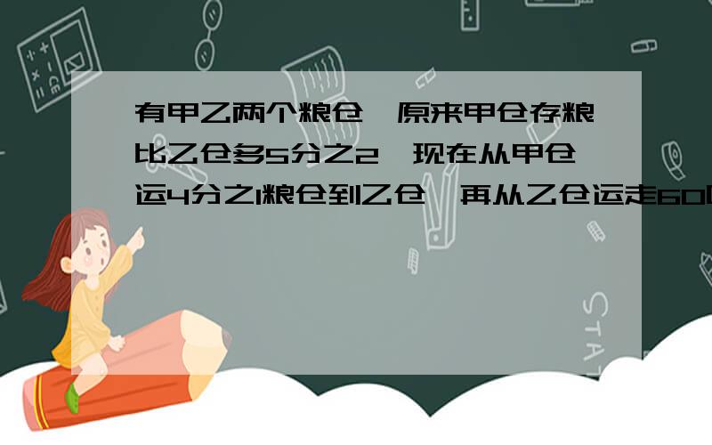 有甲乙两个粮仓,原来甲仓存粮比乙仓多5分之2,现在从甲仓运4分之1粮仓到乙仓,再从乙仓运走60吨,