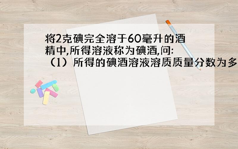 将2克碘完全溶于60毫升的酒精中,所得溶液称为碘酒,问:（1）所得的碘酒溶液溶质质量分数为多少?(2)小黄