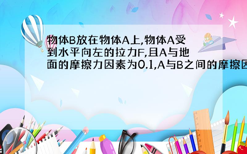 物体B放在物体A上,物体A受到水平向左的拉力F,且A与地面的摩擦力因素为0.1,A与B之间的摩擦因素为0.7,A与B间