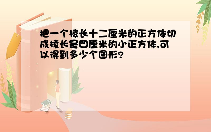 把一个棱长十二厘米的正方体切成棱长是四厘米的小正方体,可以得到多少个图形?