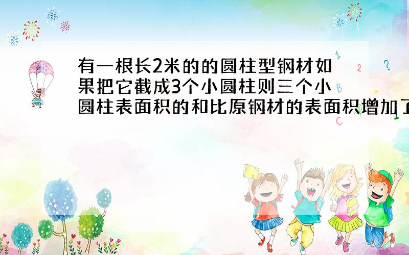 有一根长2米的的圆柱型钢材如果把它截成3个小圆柱则三个小圆柱表面积的和比原钢材的表面积增加了37.68平方厘米这根圆柱形