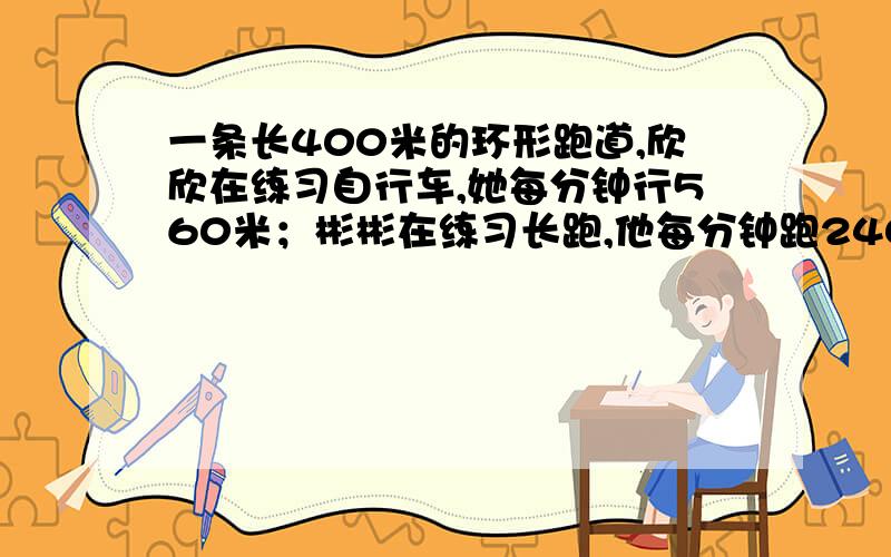 一条长400米的环形跑道,欣欣在练习自行车,她每分钟行560米；彬彬在练习长跑,他每分钟跑240米.两人同时