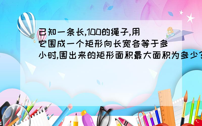 已知一条长,100的绳子,用它围成一个矩形向长宽各等于多小时,围出来的矩形面积最大面积为多少?