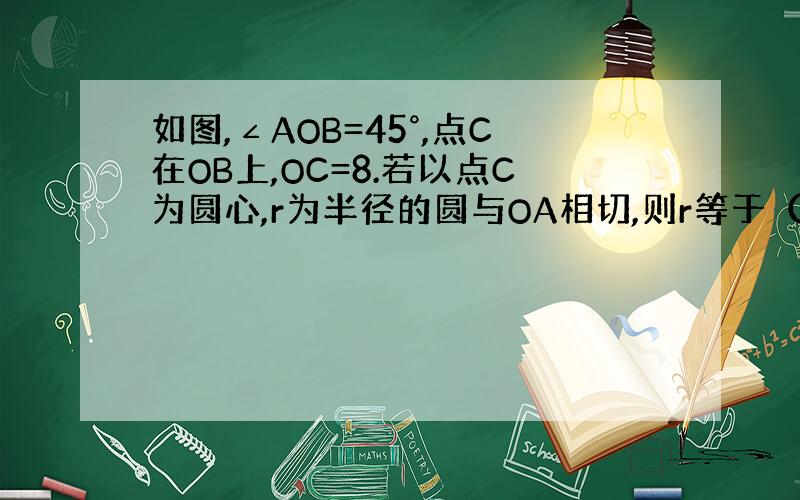 如图,∠AOB=45°,点C在OB上,OC=8.若以点C为圆心,r为半径的圆与OA相切,则r等于（）