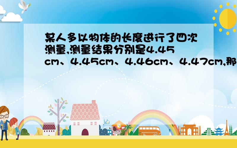 某人多以物体的长度进行了四次测量,测量结果分别是4.45cm、4.45cm、4.46cm、4.47cm,那么这个物体的长