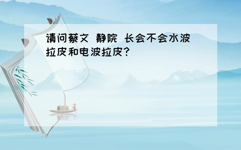 请问蔡文 静院 长会不会水波拉皮和电波拉皮?