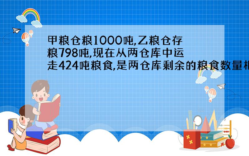 甲粮仓粮1000吨,乙粮仓存粮798吨,现在从两仓库中运走424吨粮食,是两仓库剩余的粮食数量相等,