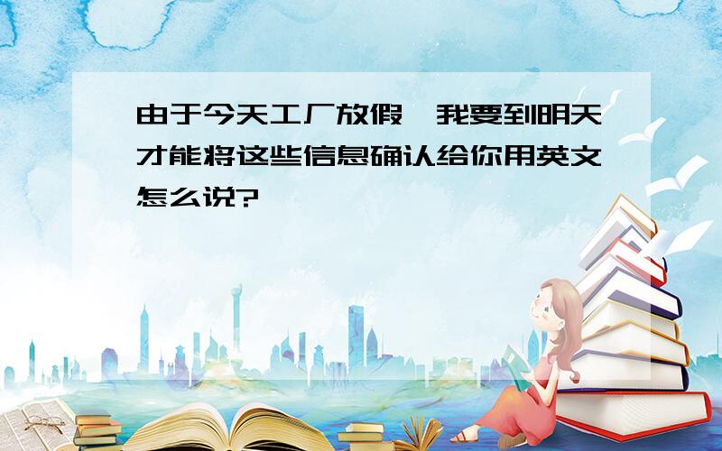 由于今天工厂放假,我要到明天才能将这些信息确认给你用英文怎么说?