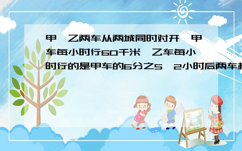 甲、乙两车从两城同时对开,甲车每小时行60千米,乙车每小时行的是甲车的6分之5,2小时后两车相距