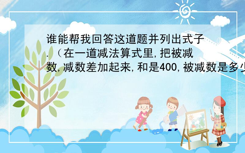 谁能帮我回答这道题并列出式子.（在一道减法算式里,把被减数,减数差加起来,和是400,被减数是多少?）