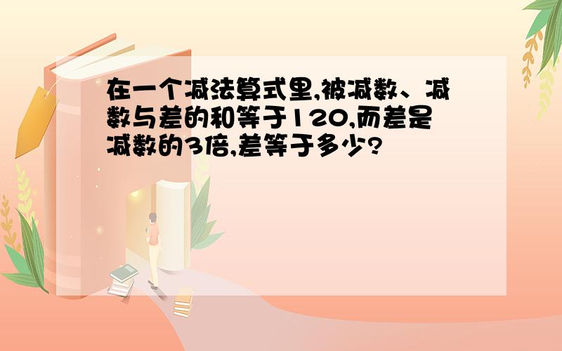 在一个减法算式里,被减数、减数与差的和等于120,而差是减数的3倍,差等于多少?