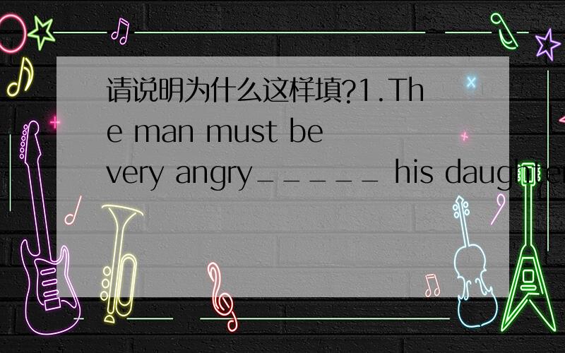 请说明为什么这样填?1.The man must be very angry_____ his daughter,___