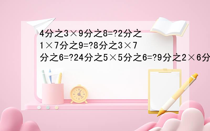 4分之3×9分之8=?2分之1×7分之9=?8分之3×7分之6=?24分之5×5分之6=?9分之2×6分之7=?（下面还