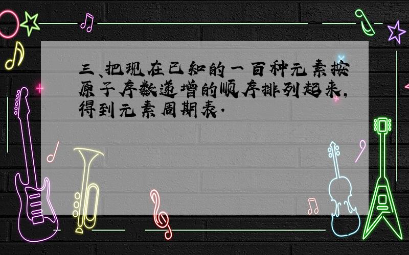 三、把现在已知的一百种元素按原子序数递增的顺序排列起来,得到元素周期表.