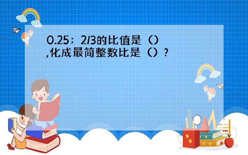 0.25；2/3的比值是（）,化成最简整数比是（）?