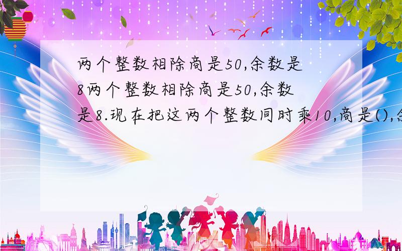 两个整数相除商是50,余数是8两个整数相除商是50,余数是8.现在把这两个整数同时乘10,商是(),余数是().