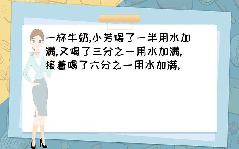 一杯牛奶,小芳喝了一半用水加满,又喝了三分之一用水加满,接着喝了六分之一用水加满,