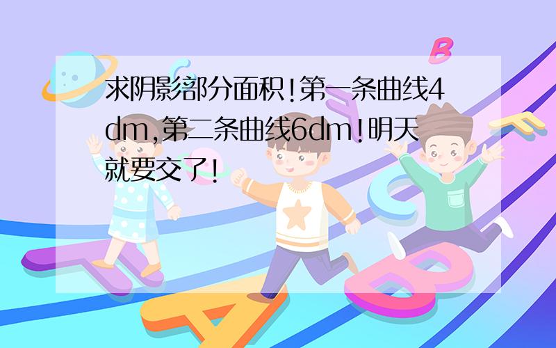 求阴影部分面积!第一条曲线4dm,第二条曲线6dm!明天就要交了!