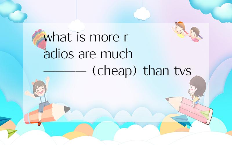 what is more radios are much————（cheap）than tvs