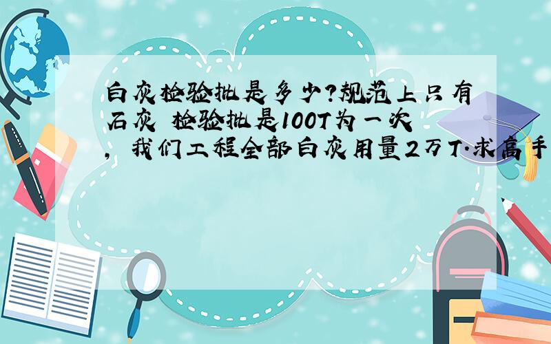 白灰检验批是多少?规范上只有石灰 检验批是100T为一次, 我们工程全部白灰用量2万T.求高手指点!