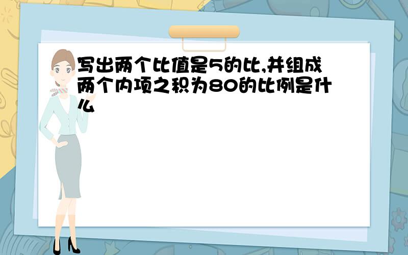 写出两个比值是5的比,并组成两个内项之积为80的比例是什么