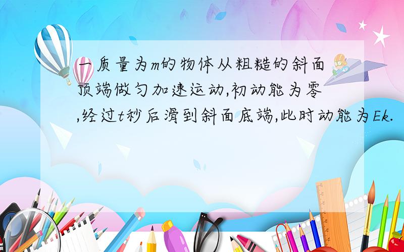 一质量为m的物体从粗糙的斜面顶端做匀加速运动,初动能为零,经过t秒后滑到斜面底端,此时动能为Ek.