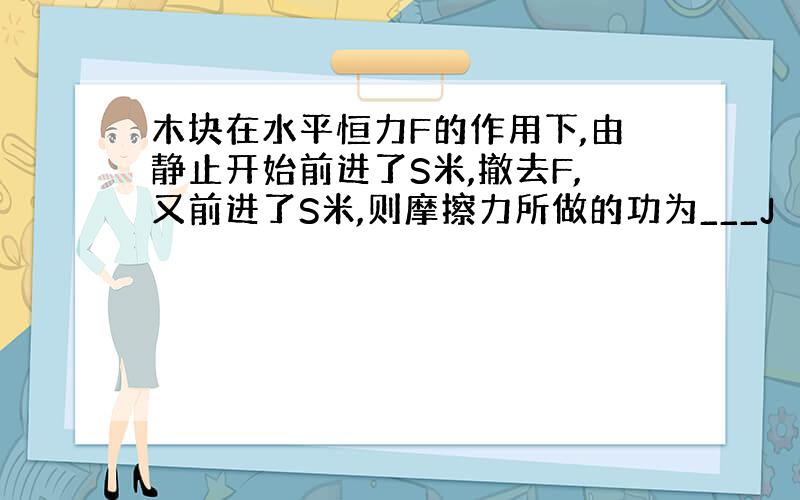 木块在水平恒力F的作用下,由静止开始前进了S米,撤去F,又前进了S米,则摩擦力所做的功为___J